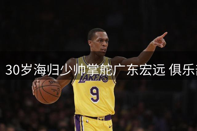 30岁海归少帅掌舵广东宏远 俱乐部效仿辽篮开启管理新纪元