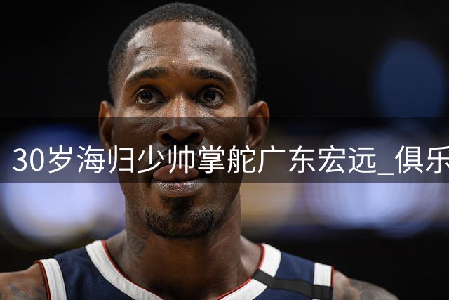 30岁海归少帅掌舵广东宏远 俱乐部效仿辽篮开启管理新纪元